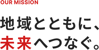 OUR MISSION 地域とともに、未来へつなぐ。