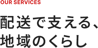 OUR SERVICES 配送で支える、地域のくらし