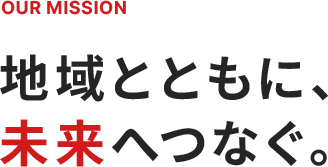 OUR MISSION 地域とともに、未来へつなぐ。