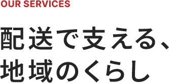 OUR SERVICES 配送で支える、地域のくらし